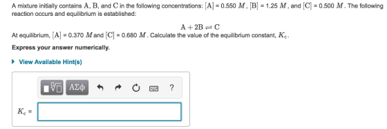 A mixture initially contains A, B, and C in the following concentrations: A -0.550 M, B-1.25 M, and C -0.500 M. The following reaction occurs and equilibrium is established: A +2BC At equilibrium, A0.370 M and [C]0.680 M. Calculate the value of the equilibrium constant, Ko Express your answer numerically View Available Hint(s)