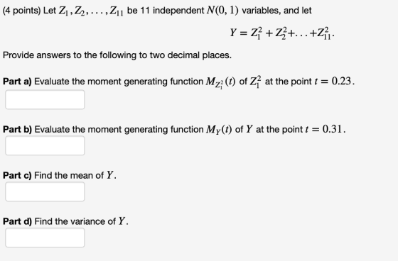 4 points) Let Z1,Z2,...,Z1 be 11 independent N(O, 1) variables, and let Provide answers to the following to two decimal places Part a) Evaluate the moment generating function Mz2 (t) of Z2 at the point 0.23 Part b) Evaluate the moment generating function My(t) of Y at the point t = 0.31 . Part c) Find the mean of Y. Part d) Find the variance of Y.