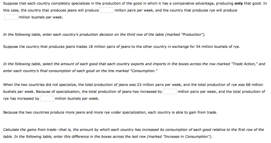 Suppose that each country completely specializes in the production of the good in which it has a comparative advantage, producing only that good. In this case, the country that produces jeans will produce million pairs per week, and the country that produces rye will produce million bushels per week. In the following table, enter each countrys production decision on the third row of the table (marked Production) Suppose the country that produces jeans trades 18 million pairs of jeans to the other country in exchange for 54 million bushels of rye. In the following table, select the amount of each good that each country exports and imports in the boxes across the row marked Trade Action, and enter each countrys final consumption of each good on the line marked Consumption. When the two countries did not specialize, the total production of jeans was 23 million pairs per week, and the total production of rye was 68 million bushels per week. Because of specialization, the total production of jeans has increased by rye has increased by million pairs per week, and the total production of million bushels per week. Because the two countries produce more jeans and more rye under specialization, each country is able to gain from trade Calculate the gains from trade-that is, the amount by which each country has increased its consumption of each good relative to the first row of the table. In the following table, enter this difference in the boxes across the last row (marked Increase in Consumption).
