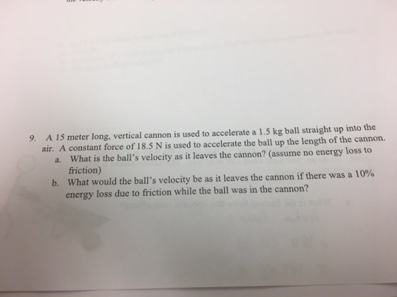 A 15 meter long, vertical cannon is used to accelerate a 1.5 kg ball straight up into the air. A constant force of 18.5 N is used to accelerate the ball up the length of the cannon. a. What is the balls velocity as it leaves the cannon? (assume no energy loss to 9. friction) What would the balls velocity be as it leaves the cannon if there was a 10% energy loss due to friction while the ball was in the cannon? b.