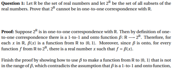 Question 1: Let R be the set of real numbers and let 2R be the set of all subsets of the real numbers. Prove that 2 cannot be in one-to-one correspondence with R. Proof: Suppose 2 is in one-to-one correspondence with R. Then by definition of one- to-one correspondence there is a 1-to-1 and onto function B:R 2. Therefore, for each x in R, ?(x) is a function from R to {0, 1]. Moreover, since ? is onto, for every function f from R to 2R, there is a real number x such that f-?(x) Finish the proof by showing how to use ß to make a function from R to 10, 1 that is not in the range of ß, which contradicts the assumption that B is a l-to-1 and onto function,