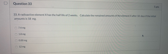 Question 33 5 pts 33. A radioactive element X has the half life of 2 weeks. Calculate the remained amounts of the element X a