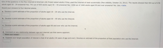 One of the questions in the Pew Internet& American Life Project asked adults if they used the Internet at least occasionally (Pew website, October 23, 2012). The results showed that 454 out of 478 adults aged 18·29 answered Yes; 741 out of 833 adults aged 30-49 answered Yes; 1058 out of 1644 bduts aged so and over answered Yes. Use etable. Round your answers to four decimal places a. Develop a point estimate of the proportion of adults aged 18-29 who use the Internet b. Develop a point estimate of the proportion of adults aged 30-49 who use the Integnet . Develop e point estimate of the proportion of adults aged 50 and over who use the Internet d Comment on any reletionship between age and intarnet use that seems apparent -Select your answer e suppose your target population of interest is that 01 aouits 18 years of age and over Develop an esti matr of the roportion of rat population who use the Internet.