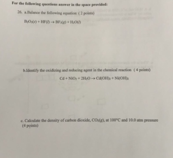 For the following questions answer in the space provided: 26. a Balance the following equation: (2 points) b Identify the oxidizing and reducing agent in the chemical reaction (4 points) Cd Nio2 2H20 Cd(OH Ni(OH)2 c. Calculate the density of carbon dioxide, coz g), at 100°C and 10.0 atm pressure points) (4