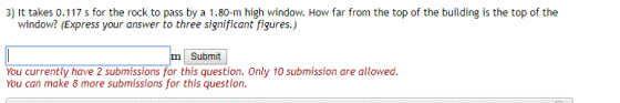 )t takes 0.117 s for the rock to pass by a 1.80-m high window. How far from the top of the building is the top of the window? (Express your answer to three significant figures.) Submit You currently have 2 submissions for this question. Only 10 submission are allowed. You can make 8 more submissions for this question.