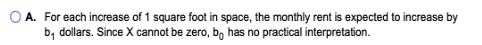 O A. For each increase of 1 square foot in space, the monthly rent is expected to increase by by dollars. Since X cannot be z