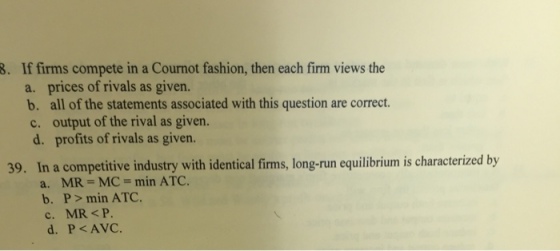 If firms compete in a Cournot fashion, then each firm views the a. b. 8. prices of rivals as given. all of the statements associated with this question are correct. c. output of the rival as given. d. profits of rivals as given. 39. In a competitive industry with identical firms, long-run equilibrium is characterized by a. MR MC min ATC. b. P> min ATC. c. MR <P d. P<AVC