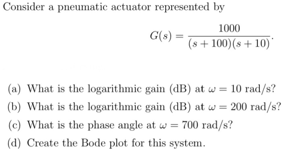Consider a pneumatic actuator represented by 1000 G(s) = (s + 100)(s + 10) (a) What is the logarithmic gain (dB) at w = 10 r