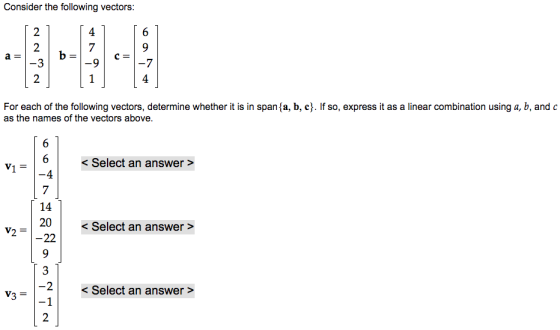 Consider the following vectors 4 4 For each of the following vectors, determine whether it is in spana, b, c. If so, express it as a linear combination using a, b, and c as the names of the vectors above < Select an answer > 4 14 20 < Select an answer > < Select an answer >