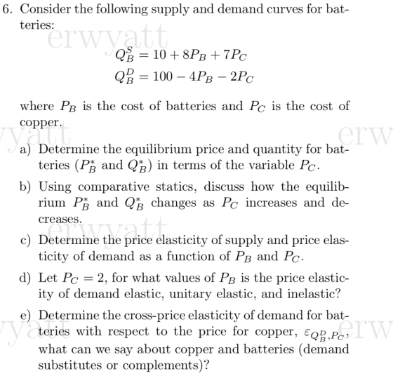 6. Consider the following supply and demand curves for bat teries: where PB is the cost of batteries and Pc is the cost of copper. a) Determine the equilibrium price and quantity for bat- teries (PR and QR) in terms of the variable Poc b) Using comparative statics, discuss how the equilib- rium Pß and QB changes as Pc increases and de creases c) Determine the price elasticity of supply and price elas- ticity of demand as a function of PB a d) Let Pe 2, for what values of PB is the price elastic- itv of demand elastic, unitarv elastic, and inelastic! e) Determine the cross-price elasticity of demand for bat- teries with respect to the price for copper. є08P what can we say about copper and batteries (demand substitutes or complements)?