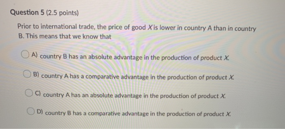 Question 5 (2.5 points) Prior to international trade, the price of good X is lower in country A than in country B. This means