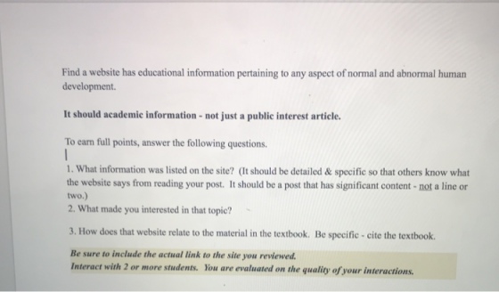 Find a website has educational information pertaining to any aspect of normal and abnormal human development. It should academic information-not just a public interest article. To earn full points, answer the following questions. 1. What information was listed on the site? (It should be detailed &specific so that others know what the website says from reading your post. It should be a post that has significant content-not a line or two.) 2. What made you interested in that topic? 3. How does that website relate to the material in the textbook. Be specific cite the textbook. Be sure to include the actual link to the site you reviewed. Interact with 2 or more students. You are evaluated on the quality of your interactions.