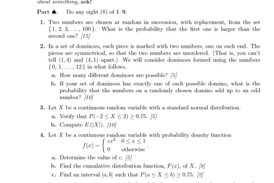 about something, ask! Part .Do any eight (8) of 1-9 1. Two numbers are chosen at random in succession, with replacement, from the set 1, 2, 3, , 100J. What is the probability that the first one is larger than the second one? [15) 2. In a set of dominoes, each piece is marked with two numbers, one on each end. The pieces are symmetrical, so that the two numbers are unordered. (That is, you cant tell (1,4) and (4,1) apart.) We will consider dominoes formed using the numbers 0, 1,,12 in what follows a. How many different dominoes are possible? [5) b. If your set of dominoes has exactly one of each possible domino, what is the probability that the numbers on a randomly chosen domino add up to an odd number? [10 3. Let X be a continuous random variable with a standard normal distribution a. Verify that P(-2 < X < 2) 2 0.75. [5 b. Compute E (|X]). [10 4. Let X be a continuous random variable with probability density function f(x)ootherwise a. Determine the value of C. /5 b. Find the cumulative distribution function, F(x), of X. /8/ c. Find an interval a, b such that P(a < X b) 0.75. [2