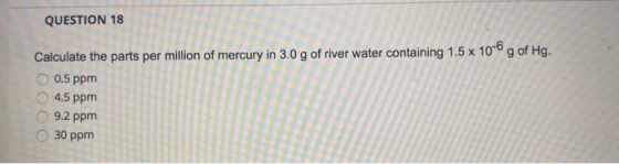 QUESTION 18 Calculate the parts per million of mercury in 3.0 g of river water containing 1.5 x 10-6 g of Hg. 0.5 ppm 4.5 ppm