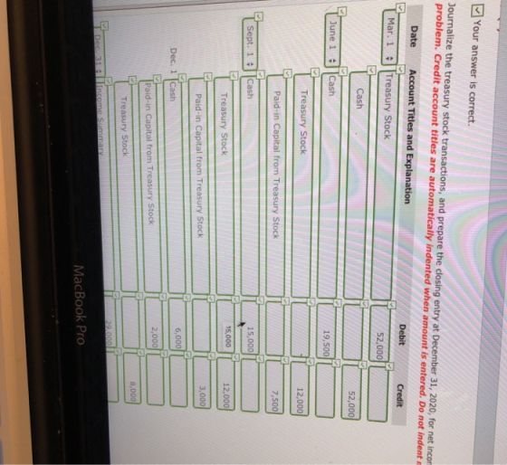 回Your answer is correct. Journalize the treasury stock transactions, and prepare the closing entry at December 31, 2020, for net incor problem. Credit account titles are automatically indented when amount is entered. Do not indent r Date Account Titles and Explanation Debit Credit Mar. 1Treasury Stock 52,000 Cash 52,000 June 1 Cash 19,500 Treasury Stock 12,000 Paid-in Capital from Treasury Stock 15,000 Sept. 1 Cash 15,000 12,000 Treasury Stock Paid-in Capital from Treasury Stock 6,000 Dec. 1 |Cash 2,000 Paid-in Capital from Treasury Stock 8,000 Treasury Stock MacBook Pro
