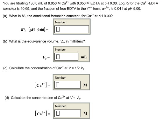 You are titrating 130.0 mL of 0.050 M Ca2 with 0.050 M EDTA at pH 9.00. Log K for the Ca2 EDTA complex is 10.65, and the fraction of free EDTA in the Y4-form, *. is 0.041 at pH 9.00. (a) What is Kt, the conditional formation constant, for Ca2 at pH 9.00? Number K: (pH 9.00) = 110 (b) What is the equivalence volume, Ve, in milliliters? Number mL (c) Calculate the concentration of Ca+ at V- 1/2 Ve Number (d) Calculate the concentration of Ca2 at V e Number