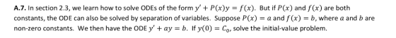 A.7. In section 2.3, we learn how to solve ODEs of the form y+ Px)y -f(x). But if P(x) and f (x) are both constants, the ODE can also be solved by separation of variables. Suppose P(x) = a and f(x) = b, where a and b are non-zero constants. We then have the ODE y ay -b. If y(0)- Co, solve the initial-value problem.
