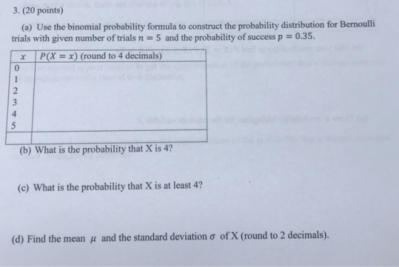3. (20 points) (a) Use the binomial probability formula to construct the probability distribution for Bernoulli trials with given number of trials n 5 and the probability of success p 0.35 x P(X x) (round to 4 decimals) 0 2 4 (b) What is the probability that X is 4? (c) What is the probability that X is at least 4? (d) Find the mean and the standard deviation ? of X (round to 2 decimals).