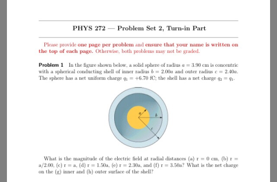 PHYS 272 Problem Set 2, Turn-in Part Please provide one page per problem and ensure that your name is written on the top of each page. Otherwise, both problems may not be graded Problem 1 In the figure shown below, a solid sphere of radius = 3.90 cm is concentric with a spherical conducting she of nner radius b 2.00a and outer radius c 2.40a The sphere has a net uniform charge q,-+6.70 fC: the shell has a net charge q,-9- What is the magnitude of the electric field at radial distances (a) r0 cm, (b) r a/2.00, (c) r = a, (d) r = 1.50a, (e) r = 2.30a, and (f) r = 3.50a? What is the net charge on the g)nner and (h) outer surface of the shell?