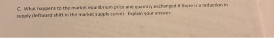 C. what happens to the market equilibrium price and quantity exchanged if there is a reduction in supply (leftward shift in the market supply curve). Explain your answer.