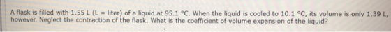 A flask is filled with 1.55 L (L = liter) of a liquid at 95.1 °C, when the liquid is cooled to 10.1 °C, its volume is only 1.39 L, however. Neglect the contraction of the flask. What is the coefficient of volume expansion of the liquid?