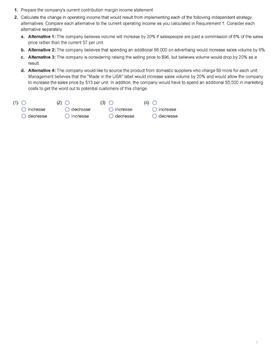 1. Prepare the companys current contribution margin income statement 2. Calculate the change in operating income that would