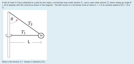 A ball of mass 4.4 kg is attached to a pole by two ropes: a horizontal rope under tension T1, and a rope under tension T2 which makes an angle 0 = 44.6 degrees with the vertical as shown in the diagram. The ball moves in a horizontal circle of radius L = 1.9 at constant speed of V| = 19.2 m What is the tension T? Answer in Newtons (N).