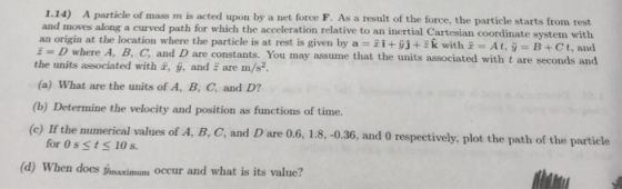 1.14) A particle of mass m is acted upon by a net force F. As a result of the force, the particle starts from rest and moves along a curved path for which the acceleration relative to an inertial Cartesian coordinate system with an origin at the location where the particle is at rest is given by a - with At, B+Ct, and constants. You may assume that the units associated with t are seconds and = D where A, B, C, and D are the units associated with , ý, and E are m/s (a) What are the units of A, B, C, and D? (b) Determine the velocity and position as functions of time. (c) If the numerical values of A, B, C, and D are 0.6, 1.8, -0.36, and 0 respectively, plot the path of the for Os stS 10 s. (d) When does maximum occur and what is its value?