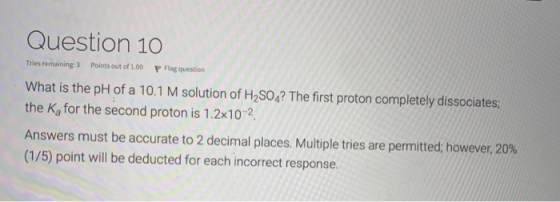 Question 10 Tries remaining 3 Points out of 100 P Flag question What is the pH of a 10.1 M solution of H2SO4? The first proto