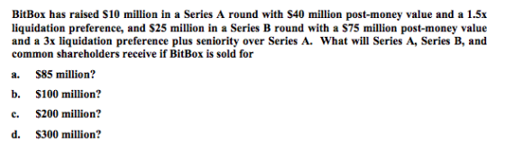 BitBox has raised S10 million in a Series A round with S40 million post-money value and a 1.5x liquidation preference, and S25 million in a Series B round with a S75 million post-money value and a 3x liquidation preference plus seniority over Series A. What will Series A, Series B, and common shareholders receive if BitBox is sold for a. $85 million? b. S100 million? c. S200 million? d. S300 million?