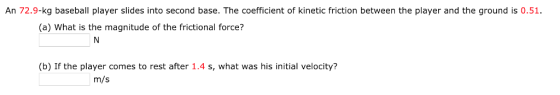 An 72.9-kg baseball player slides into second base. The coefficient of kinetic friction between the player and the ground is 0.51. (a) What is the magnitude of the frictional force? (b) If the player comes to rest after 1.4 s, what was his initial velocity? m/s