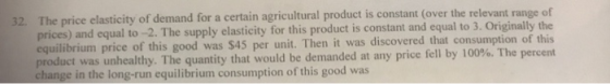 32 The price elasticity of demand for a certain agricultural product is constant (over the relevant range of and equal to-2. The supply elasticity for this product is constant and equal to 3. Originally the prices) equilibrium price of this good product was unhealthy. The quantity that would be demanded at any price fell by 100%. The percent change in the long-run equilibrium consumption of this good was was $45 per unit. Then it was discovered that consumption of this