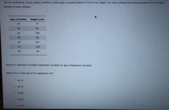 You are conducting a study testing whether a childs age is a good predictor of his or her height. You have collected the following data from a random sample of seven children: Age (months) 34 50 63 59 53 Height (cm) 95 109 101 106 94 40 Perform a regression of height (dependent variable) on age (independent variable). What is the Y-intercept of the regression line? 24.73 59.70 59.56 60.46 43.73