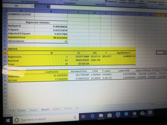 Advanced Columns Duplicates Validation ext tORemoveData Get External Data Connection Consolidate What-If Sort & Filter Analysis Data Tools 1 SUMMARY OUTPUT Regression Statistics 4 Multiple R 5 R Square 6 Adjusted R Square 7 Standard Error 8 Observations 9 10 ANOVA 0.906384838 0.821533474 0.81377406 48.82331018 25 sS MS Significance F 1 252377.5808 252377.6 105.8757 4.44883E-10 12 Regression 13 Residual 14 Total 23 54825 45919 2383.716 24 307203.04 p-value Lower 95% Upper 95%ower 9509pper 95.0% Coefficients Standard Error tstat 8.213710748 116.518 8.213711 116.518 2.852435427 4.287969 2.852435 4.287969 - 62.36585859 3.57020202 26.17743389 2.382428 0.025851 0.346972157 10.28959 4.45E-10 17 Intercepi 18 lot size 19 20 21 23 24 25 Sheet4 Sheet1 Sheet5 Sheet2 Sheet3 Ready O Type here to search