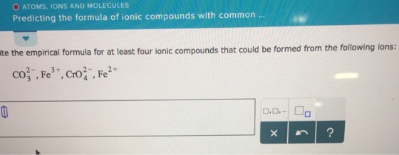 O ATOMS, ONS AND MOLECULES Predicting the formula of ionic compounds with common te the empirical formula for at least four ionic compounds that could be formed from the following ions: соз. Fe. CrO,-, Fe2+