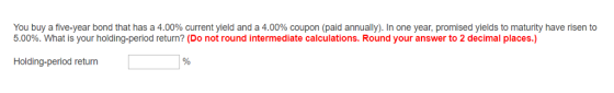 You buy a five-year bond that has a 4.00% current yield and a 4.00% coupon (paid annually). In one year, promised yields to maturity have risen to 5.00%. What is your holding-period return? (Do not round intermediate calculations. Round your answer to 2 decimal places.) Holding-period return
