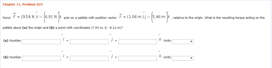 Chapter 11, Problem 023 rce 7-(954N)cts enn 7(1.06m)j ForceF(9.54 N)i-6.91 Nk acts on a pebble with position vector(1.06 m)j- 5.46m k, relative to the origin. What is the resulting torque acting on the pebble about (a) the origin and (b) a point with coordinates (7.93 m, 0, -9.12 m)? k Units (a) Number K Units (b) Number