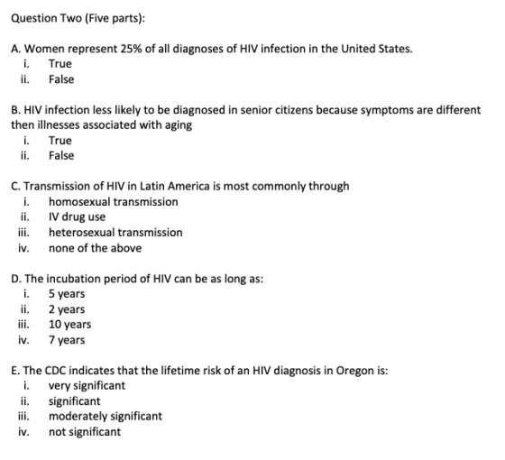Question Two (Five parts) A. women represent 25% of all diagnoses of HIV infection in the United States. i. True ii. False B. HIV infection less likely to be diagnosed in senior citizens because symptoms are different then illnesses associated with aging True ii. False C. Transmission of HIV in Latin America is most commonly through i. homosexual transmission IV drug use iii heterosexual transmission iv. none of the above D. The incubation period of HIV can be as long as: i. 5 years ii. 2years i 10 years iv. 7 years E. The CDC indicates that the lifetime risk of an HIV diagnosis in Oregon is: i. very significant significant ii. moderately significant iv. not significant