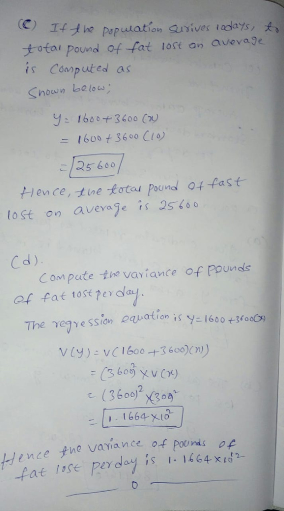 C) If he population aurives totai pound of fat lost an avevaje is Coarp uted as Shown be lou 10days, Y: 160°+3600 (n) 16003600 Cio こ125600 lence, tine totou Poond 04 fast lost on aveage is 25 6o 0 C d) Compute the vaviance of Pounds of fat t0st Per ala The γ29 Y esce equation is Y 1600 +300C9 2. 1664 xi0 yne variance of pounds op ence fat isse perday is 11464 x