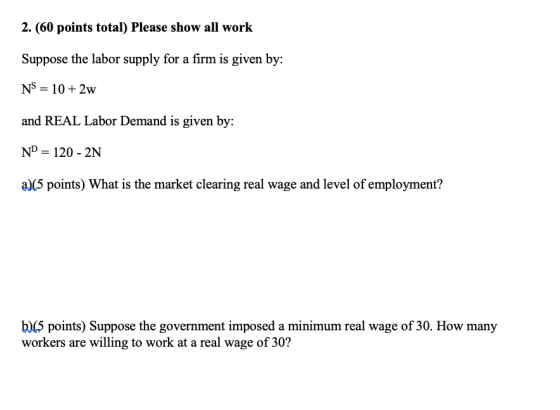 2. (60 points total) Please show all work Suppose the labor supply for a firm is given by: and REAL Labor Demand is given by. ND 120 2N a)(5 points) What is the market clearing real wage and level of employment? b)lS points) Suppose the government imposed a minimum real wage of 30. How many workers are willing to work at a real wage of 30?