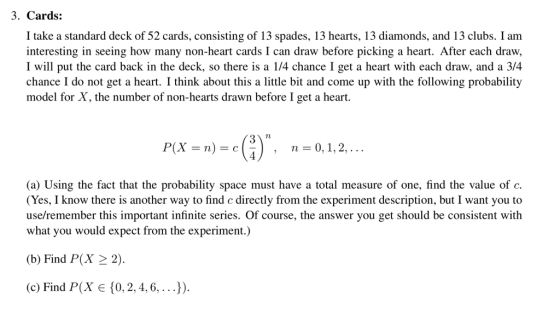 3. Cards: I take a standard deck of 52 cards, consisting of 13 spades, 13 hearts, 13 diamonds, and 13 clubs. I am interesting in seeing how many non-heart cards I can draw before picking a heart. After each draw, I will put the card back in the deck, so there is a 1/4 chance I get a heart with each draw, and a 3/4 chance I do not get a heart. I think about this a ittle bi and come up with the following probability model for X, the number of non-hearts drawn before I get a heart. 72 n=0, 1, 2, . .. (a) Using the fact that the probability space must have a total measure of one, find the value of c. (Yes, I know there is another way to find c directly from the experiment description, but I want you to use/remember this important infinite series. Of course, the answer you get should be consistent with what you would expect from the experiment.) (b) Find P(X22). (c) Find P(X є {0.2, 4, 6, . . .)).