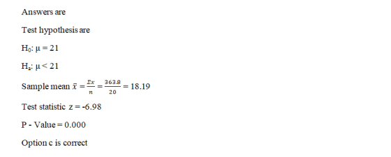 Answers are Test hypothesis are Ho: u = 21 H2u<21 363.8 Sample mean i = = 18.19 n 20 Test statistic z=-6.98 P - Value=0.000 O