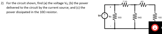 7.2Ω 6Ω 2) For the circuit shown, find (a) the voltage Vo; (b) the power delivered to the circuit by the current source; and (c) the power dissipated in the 10Ω resistor. Vo 300 64Ω 10Ω