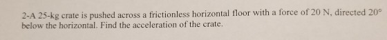 2-A 25-kg crate is pushed across a frictionless horizontal floor with a force of 20 below the horizontal. Find the acceleration of the crate. N, directed 20