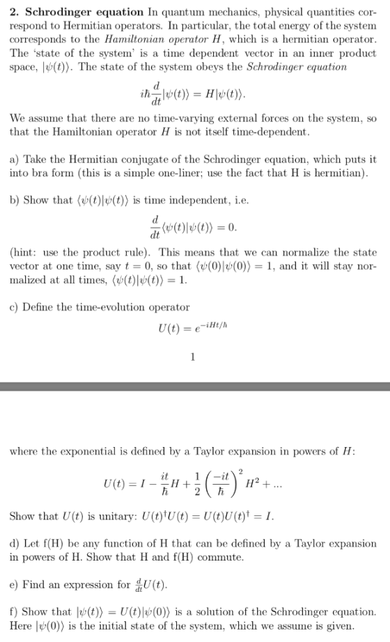 2. Schrodinger equation In quantum mechanics, physical quantities cor- respond to Hermitian operators. In particular, the total energy of the system corresponds to the Hamiltonian operator H, which is a hermitian operator The state of the system is a time dependent vector in an inner product space, l(t)). The state of the system obeys the Schrodinger equation We assume that there are no time-varying external forces on the system, so that the Hamiltonian operator H is not itself time-dependent a) Take the Hermitian conjugate of the Schrodinger equation, which puts it into bra form (this is a simple one-liner; use the fact that H is hermitian) b) Show that( (t)|v(t)) is time independent, i.e (hint: use the product rule). This means that we can normalize the state vector at one time, say t = 0, so that(o(0)lp(0)) = 1, and it will stay nor- malized at all times, (v(t)l>(t))-1 c) Define the time-evolution operator where the exponential is defined by a Taylor expansion in powers of H it Show that U(t) is unitary: U(t)tU(t) = U(t)0(t)t = 1 d) Let f(H) be any function of H that can be defined by a Taylor expansion in powers of H. Show that H and f(H) commute e) find an expression for U (t f) Show that lo(t))-U(t)|39(0)) is a solution of the Schrodinger equation Here lv() is the initial state of the system, which we assume is given