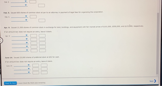 Feb. 5 Feb. 5. Issued 600 shares of common stock at par to an attorney in payment of legal fees for organizing the corporation. Feb. 5 Apr. 9. Issued 21,500 shares of common stock in exchange for land, buildings, and equipment with fair market prices of $101,000, $550,000, and $12 If an amount box does not require an entry, leave it blank. 35oo, respectively Apr. 9, June 14. 1ssued 25,000 shares of preferred stock at $52 for cash. If an amount box does not require an entry, leave it blank June 14. Check My Work more Check My Work uses remaining Next