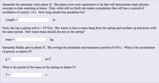 Samantha the astronaut visits planet X. She plans a low-tech experiment to do that will demonstrate basic physics concepts to kids watching at home. First, while still on Earth she makes a pendulum that will have a period of Length Next, she has a spring with k 25 N/m. She wants to have a mass hang from the spring and oscillate up and down with the same period. How much mass should she put on the spring? mass kg Samantha finally gets to planet X. She swings the pendulum and measures a period of 0.93 s. What is the acceleration of gravity on planet X? m/s2 What is the period of the mass on the spring on planet X? t4