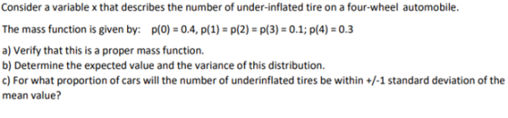 Consider a variable x that describes the number of under-inflated tire on a four-wheel automobile. The mass function is given by: p(0) 0.4, p(1)p(2)p(3) 0.1; p(4)0.3 a) Verify that this is a proper mass function b) Determine the expected value and the variance of this distribution. c) For what proportion of cars will the number of underinflated tires be within+1 standard deviation of the mean value?