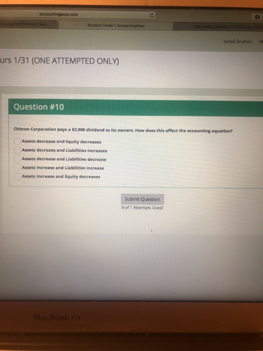 accountingpass.com Student Center l ismail ibrahim urs 1/31 (ONE ATTEMPTED ONLY) Question #10 Chitron Corporation pays a $2,000 dlvidend to its owners. How does this affect the accounting equation? Assets decrease and Equity decreases Assets decrease and Liabilities increases Assets decrease and Liabilities decrease Assets increase and Liabilities increase Assets increase and Equity decreases Submit Question 0 of 1 Attempts Used