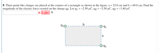 8. Three point-like charges are placed at the corners of a rectangle as shown in the figure, a = 32.0 cm and b = 60.0 cm. Find the magnitude of the electric force exerted on the charge q3. Let q =-2.50 μ C. q2 =-2.50 μC, q3 =-3.40 μ C x 0684 N 0.684 410 42
